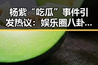 杨紫“吃瓜”事件引发热议:娱乐圈八卦背后隐藏的真相?