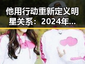 他用行动重新定义明星关系：2024年娱乐圈的变化观察