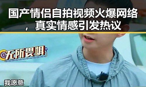 国产情侣自拍视频火爆网络，真实情感引发热议